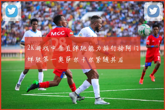 2K游戏中垂直弹跳能力排行榜阿门蝉联第一奥萨尔卡尔紧随其后