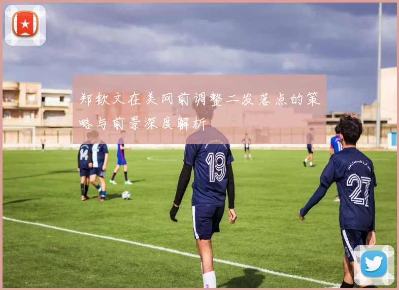 郑钦文在美网前调整二发落点的策略与前景深度解析