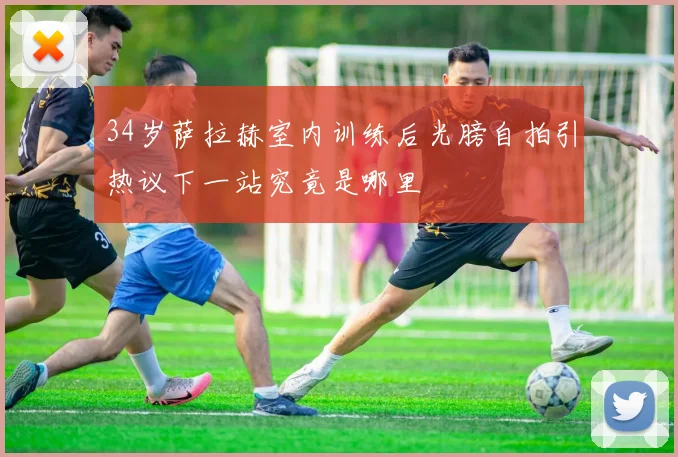 34岁萨拉赫室内训练后光膀自拍引热议下一站究竟是哪里