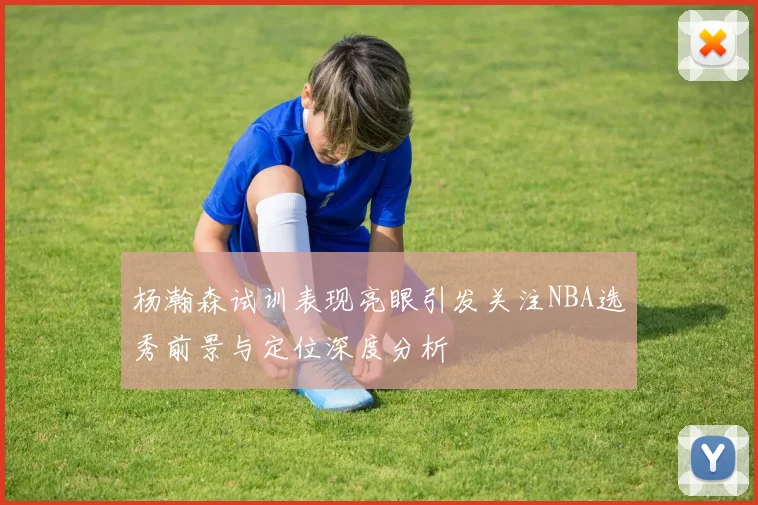 杨瀚森试训表现亮眼引发关注NBA选秀前景与定位深度分析