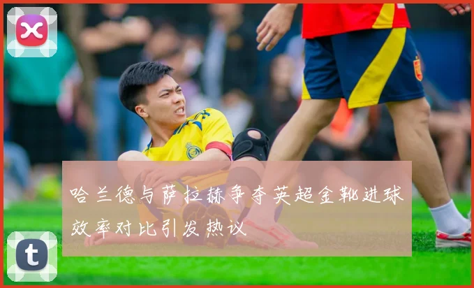哈兰德与萨拉赫争夺英超金靴进球效率对比引发热议